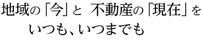 地域の「今」と  不動産の「現在」をいつも、いつまでも